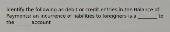 Identify the following as debit or credit entries in the Balance of​ Payments: an incurrence of liabilities to foreigners is a ________ to the ______ account