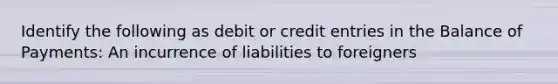 Identify the following as debit or credit entries in the Balance of​ Payments: An incurrence of liabilities to​ foreigners