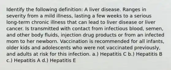 Identify the following definition: A liver disease. Ranges in severity from a mild illness, lasting a few weeks to a serious long-term chronic illness that can lead to liver disease or liver cancer. Is transmitted with contact from infectious blood, semen, and other body fluids, injection drug products or from an infected mom to her newborn. Vaccination is recommended for all infants, older kids and adolescents who were not vaccinated previously, and adults at risk for this infection. a.) Hepatitis C b.) Hepatitis B c.) Hepatitis A d.) Hepatitis E