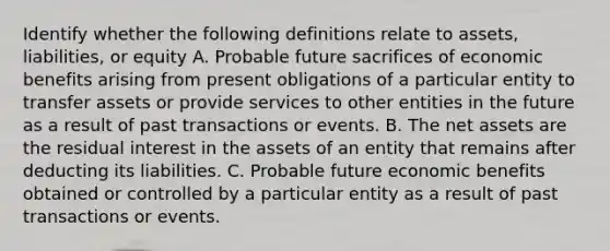 Identify whether the following definitions relate to​ assets, liabilities, or equity A. Probable future sacrifices of economic benefits arising from present obligations of a particular entity to transfer assets or provide services to other entities in the future as a result of past transactions or events. B. The net assets are the residual interest in the assets of an entity that remains after deducting its liabilities. C. Probable future economic benefits obtained or controlled by a particular entity as a result of past transactions or events.