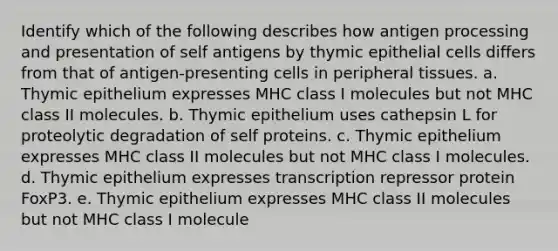 Identify which of the following describes how antigen processing and presentation of self antigens by thymic epithelial cells differs from that of antigen-presenting cells in peripheral tissues. a. Thymic epithelium expresses MHC class I molecules but not MHC class II molecules. b. Thymic epithelium uses cathepsin L for proteolytic degradation of self proteins. c. Thymic epithelium expresses MHC class II molecules but not MHC class I molecules. d. Thymic epithelium expresses transcription repressor protein FoxP3. e. Thymic epithelium expresses MHC class II molecules but not MHC class I molecule