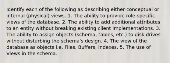 Identify each of the following as describing either conceptual or internal (physical) views. 1. The ability to provide role-specific views of the database. 2. The ability to add additional attributes to an entity without breaking existing client implementations. 3. The ability to assign objects (schema, tables, etc.) to disk drives without disturbing the schema's design. 4. The view of the database as objects i.e. Files, Buffers, Indexes. 5. The use of Views in the schema.