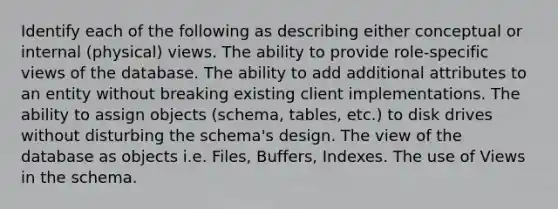 Identify each of the following as describing either conceptual or internal (physical) views. The ability to provide role-specific views of the database. The ability to add additional attributes to an entity without breaking existing client implementations. The ability to assign objects (schema, tables, etc.) to disk drives without disturbing the schema's design. The view of the database as objects i.e. Files, Buffers, Indexes. The use of Views in the schema.