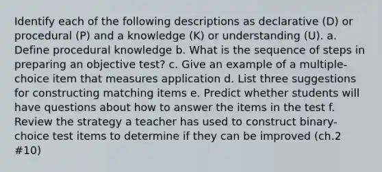 Identify each of the following descriptions as declarative (D) or procedural (P) and a knowledge (K) or understanding (U). a. Define procedural knowledge b. What is the sequence of steps in preparing an objective test? c. Give an example of a multiple-choice item that measures application d. List three suggestions for constructing matching items e. Predict whether students will have questions about how to answer the items in the test f. Review the strategy a teacher has used to construct binary-choice test items to determine if they can be improved (ch.2 #10)