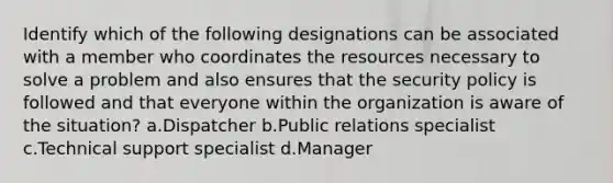 Identify which of the following designations can be associated with a member who coordinates the resources necessary to solve a problem and also ensures that the security policy is followed and that everyone within the organization is aware of the situation? a.Dispatcher b.Public relations specialist c.Technical support specialist d.Manager