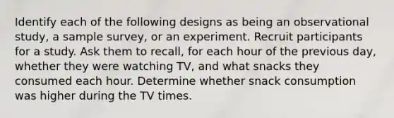 Identify each of the following designs as being an observational study, a sample survey, or an experiment. Recruit participants for a study. Ask them to recall, for each hour of the previous day, whether they were watching TV, and what snacks they consumed each hour. Determine whether snack consumption was higher during the TV times.