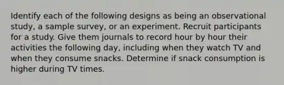 Identify each of the following designs as being an observational study, a sample survey, or an experiment. Recruit participants for a study. Give them journals to record hour by hour their activities the following day, including when they watch TV and when they consume snacks. Determine if snack consumption is higher during TV times.