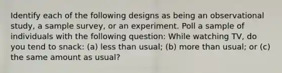 Identify each of the following designs as being an observational study, a sample survey, or an experiment. Poll a sample of individuals with the following question: While watching TV, do you tend to snack: (a) less than usual; (b) more than usual; or (c) the same amount as usual?