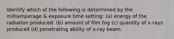 Identify which of the following is determined by the milliamperage & exposure time setting: (a) energy of the radiation produced. (b) amount of film fog (c) quantity of x-rays produced (d) penetrating ability of x-ray beam.