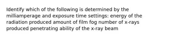 Identify which of the following is determined by the milliamperage and exposure time settings: energy of the radiation produced amount of film fog number of x-rays produced penetrating ability of the x-ray beam