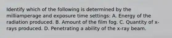 Identify which of the following is determined by the milliamperage and exposure time settings: A. Energy of the radiation produced. B. Amount of the film fog. C. Quantity of x-rays produced. D. Penetrating a ability of the x-ray beam.