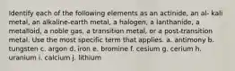 Identify each of the following elements as an actinide, an al- kali metal, an alkaline-earth metal, a halogen, a lanthanide, a metalloid, a noble gas, a transition metal, or a post-transition metal. Use the most specific term that applies. a. antimony b. tungsten c. argon d. iron e. bromine f. cesium g. cerium h. uranium i. calcium j. lithium