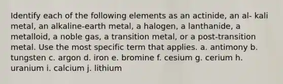 Identify each of the following elements as an actinide, an al- kali metal, an alkaline-earth metal, a halogen, a lanthanide, a metalloid, a noble gas, a transition metal, or a post-transition metal. Use the most specific term that applies. a. antimony b. tungsten c. argon d. iron e. bromine f. cesium g. cerium h. uranium i. calcium j. lithium