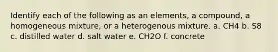 Identify each of the following as an elements, a compound, a homogeneous mixture, or a heterogenous mixture. a. CH4 b. S8 c. distilled water d. salt water e. CH2O f. concrete