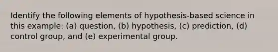 Identify the following elements of hypothesis-based science in this example: (a) question, (b) hypothesis, (c) prediction, (d) control group, and (e) experimental group.