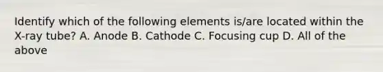 Identify which of the following elements is/are located within the X-ray tube? A. Anode B. Cathode C. Focusing cup D. All of the above