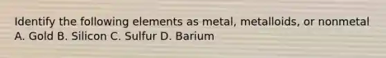 Identify the following elements as metal, metalloids, or nonmetal A. Gold B. Silicon C. Sulfur D. Barium