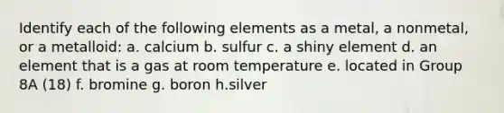 Identify each of the following elements as a metal, a nonmetal, or a metalloid: a. calcium b. sulfur c. a shiny element d. an element that is a gas at room temperature e. located in Group 8A (18) f. bromine g. boron h.silver