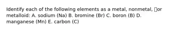 Identify each of the following elements as a metal, nonmetal, or metalloid: A. sodium (Na) B. bromine (Br) C. boron (B) D. manganese (Mn) E. carbon (C)