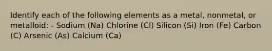 Identify each of the following elements as a metal, nonmetal, or metalloid: - Sodium (Na) Chlorine (Cl) Silicon (Si) Iron (Fe) Carbon (C) Arsenic (As) Calcium (Ca)