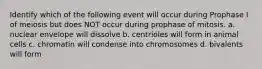 Identify which of the following event will occur during Prophase I of meiosis but does NOT occur during prophase of mitosis. a. nuclear envelope will dissolve b. centrioles will form in animal cells c. chromatin will condense into chromosomes d. bivalents will form