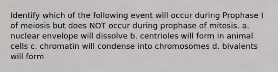 Identify which of the following event will occur during Prophase I of meiosis but does NOT occur during prophase of mitosis. a. nuclear envelope will dissolve b. centrioles will form in animal cells c. chromatin will condense into chromosomes d. bivalents will form