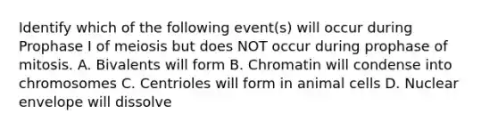 Identify which of the following event(s) will occur during Prophase I of meiosis but does NOT occur during prophase of mitosis. A. Bivalents will form B. Chromatin will condense into chromosomes C. Centrioles will form in animal cells D. Nuclear envelope will dissolve