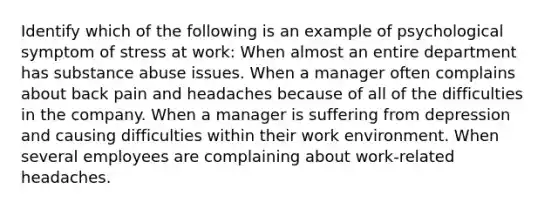 Identify which of the following is an example of psychological symptom of stress at work: When almost an entire department has substance abuse issues. When a manager often complains about back pain and headaches because of all of the difficulties in the company. When a manager is suffering from depression and causing difficulties within their work environment. When several employees are complaining about work-related headaches.