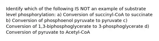 Identify which of the following IS NOT an example of substrate level phosphorylation: a) Conversion of succinyl-CoA to succinate b) Conversion of phosphoenol pyruvate to pyruvate c) Conversion of 1,3-biphosphoglycerate to 3-phosphoglycerate d) Conversion of pyruvate to Acetyl-CoA