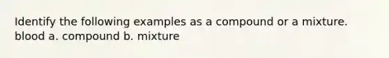 Identify the following examples as a compound or a mixture. blood a. compound b. mixture