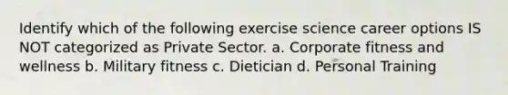 Identify which of the following exercise science career options IS NOT categorized as Private Sector. a. Corporate fitness and wellness b. Military fitness c. Dietician d. Personal Training