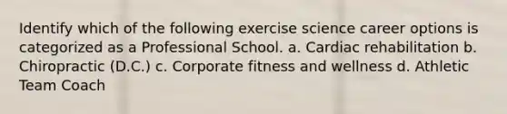 Identify which of the following exercise science career options is categorized as a Professional School. a. Cardiac rehabilitation b. Chiropractic (D.C.) c. Corporate fitness and wellness d. Athletic Team Coach