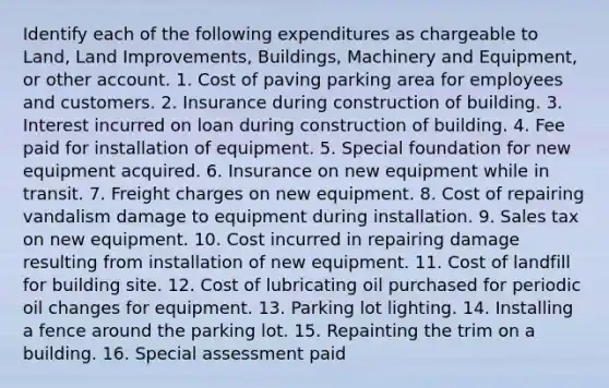 Identify each of the following expenditures as chargeable to Land, Land Improvements, Buildings, Machinery and Equipment, or other account. 1. Cost of paving parking area for employees and customers. 2. Insurance during construction of building. 3. Interest incurred on loan during construction of building. 4. Fee paid for installation of equipment. 5. Special foundation for new equipment acquired. 6. Insurance on new equipment while in transit. 7. Freight charges on new equipment. 8. Cost of repairing vandalism damage to equipment during installation. 9. Sales tax on new equipment. 10. Cost incurred in repairing damage resulting from installation of new equipment. 11. Cost of landfill for building site. 12. Cost of lubricating oil purchased for periodic oil changes for equipment. 13. Parking lot lighting. 14. Installing a fence around the parking lot. 15. Repainting the trim on a building. 16. Special assessment paid