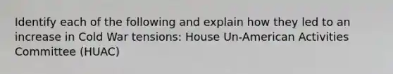 Identify each of the following and explain how they led to an increase in Cold War tensions: House Un-American Activities Committee (HUAC)