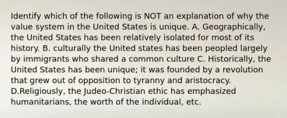 Identify which of the following is NOT an explanation of why the value system in the United States is unique. A. Geographically, the United States has been relatively isolated for most of its history. B. culturally the United states has been peopled largely by immigrants who shared a common culture C. Historically, the United States has been unique; it was founded by a revolution that grew out of opposition to tyranny and aristocracy. D.Religiously, the Judeo-Christian ethic has emphasized humanitarians, the worth of the individual, etc.