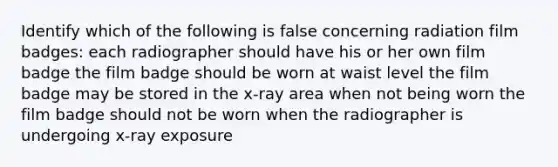 Identify which of the following is false concerning radiation film badges: each radiographer should have his or her own film badge the film badge should be worn at waist level the film badge may be stored in the x-ray area when not being worn the film badge should not be worn when the radiographer is undergoing x-ray exposure