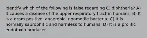 Identify which of the following is false regarding C. diphtheria? A) It causes a disease of the upper respiratory tract in humans. B) It is a gram positive, anaerobic, nonmotile bacteria. C) It is normally saprophitic and harmless to humans. D) It is a prolific endotoxin producer.