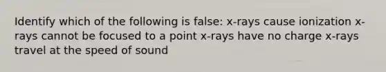 Identify which of the following is false: x-rays cause ionization x-rays cannot be focused to a point x-rays have no charge x-rays travel at the speed of sound