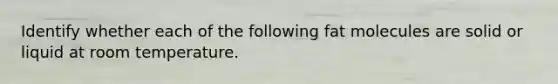 Identify whether each of the following fat molecules are solid or liquid at room temperature.
