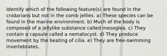 Identify which of the following feature(s) are found in the cnidarians but not in the comb jellies. a) These species can be found in the marine environment. b) Much of the body is composed of a jellylike substance called mesoglea. c) They contain a capsule called a nematocyst. d) They produce movement by the beating of cilia. e) They are free-swimming invertebrates.