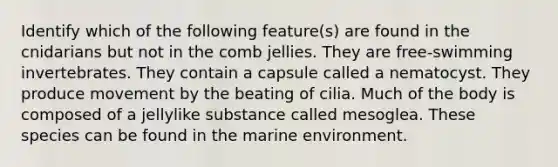 Identify which of the following feature(s) are found in the cnidarians but not in the comb jellies. They are free-swimming invertebrates. They contain a capsule called a nematocyst. They produce movement by the beating of cilia. Much of the body is composed of a jellylike substance called mesoglea. These species can be found in the marine environment.