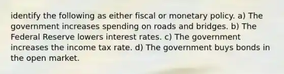 identify the following as either fiscal or monetary policy. a) The government increases spending on roads and bridges. b) The Federal Reserve lowers interest rates. c) The government increases the income tax rate. d) The government buys bonds in the open market.