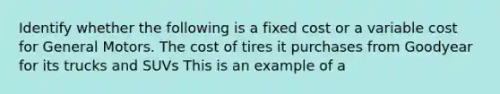 Identify whether the following is a fixed cost or a variable cost for General Motors. The cost of tires it purchases from Goodyear for its trucks and SUVs This is an example of a