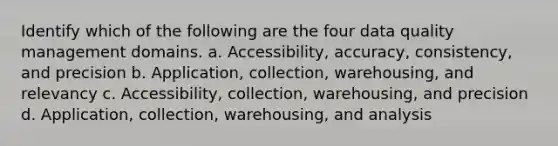 Identify which of the following are the four data quality management domains. a. Accessibility, accuracy, consistency, and precision b. Application, collection, warehousing, and relevancy c. Accessibility, collection, warehousing, and precision d. Application, collection, warehousing, and analysis