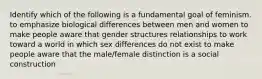 Identify which of the following is a fundamental goal of feminism. to emphasize biological differences between men and women to make people aware that gender structures relationships to work toward a world in which sex differences do not exist to make people aware that the male/female distinction is a social construction