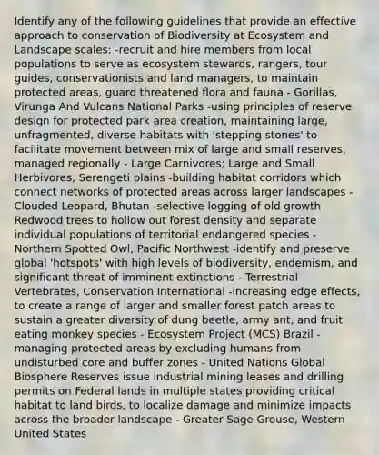 Identify any of the following guidelines that provide an effective approach to conservation of Biodiversity at Ecosystem and Landscape scales: -recruit and hire members from local populations to serve as ecosystem stewards, rangers, tour guides, conservationists and land managers, to maintain protected areas, guard threatened flora and fauna - Gorillas, Virunga And Vulcans National Parks -using principles of reserve design for protected park area creation, maintaining large, unfragmented, diverse habitats with 'stepping stones' to facilitate movement between mix of large and small reserves, managed regionally - Large Carnivores; Large and Small Herbivores, Serengeti plains -building habitat corridors which connect networks of protected areas across larger landscapes - Clouded Leopard, Bhutan -selective logging of old growth Redwood trees to hollow out forest density and separate individual populations of territorial endangered species - Northern Spotted Owl, Pacific Northwest -identify and preserve global 'hotspots' with high levels of biodiversity, endemism, and significant threat of imminent extinctions - Terrestrial Vertebrates, Conservation International -increasing edge effects, to create a range of larger and smaller forest patch areas to sustain a greater diversity of dung beetle, army ant, and fruit eating monkey species - Ecosystem Project (MCS) Brazil -managing protected areas by excluding humans from undisturbed core and buffer zones - United Nations Global Biosphere Reserves issue industrial mining leases and drilling permits on Federal lands in multiple states providing critical habitat to land birds, to localize damage and minimize impacts across the broader landscape - Greater Sage Grouse, Western United States