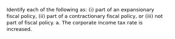 Identify each of the following​ as: ​(i) part of an expansionary fiscal​ policy, ​(ii) part of a contractionary fiscal​ policy, or ​(iii) not part of fiscal policy. a. The corporate income tax rate is increased.