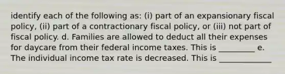 identify each of the following​ as: ​(i) part of an expansionary fiscal​ policy, ​(ii) part of a contractionary fiscal​ policy, or ​(iii) not part of fiscal policy. d. Families are allowed to deduct all their expenses for daycare from their federal income taxes. This is _________ e. The individual income tax rate is decreased. This is _____________