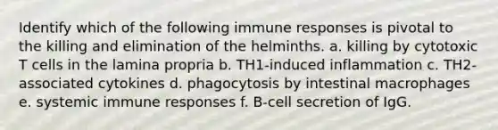 Identify which of the following immune responses is pivotal to the killing and elimination of the helminths. a. killing by cytotoxic T cells in the lamina propria b. TH1-induced inflammation c. TH2-associated cytokines d. phagocytosis by intestinal macrophages e. systemic immune responses f. B-cell secretion of IgG.