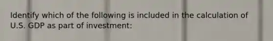 Identify which of the following is included in the calculation of U.S. GDP as part of investment: